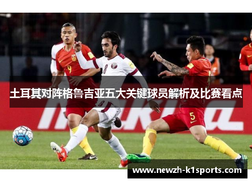 土耳其对阵格鲁吉亚五大关键球员解析及比赛看点 土耳其对阵格鲁吉亚五大关键球员解析及比赛看点