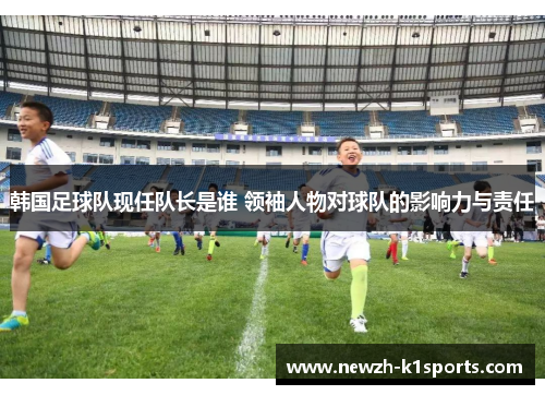 韩国足球队现任队长是谁 领袖人物对球队的影响力与责任 韩国足球队现任队长是谁 领袖人物对球队的影响力与责任