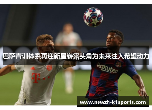 巴萨青训体系再迎新星崭露头角为未来注入希望动力 巴萨青训体系再迎新星崭露头角为未来注入希望动力