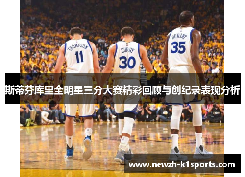 斯蒂芬库里全明星三分大赛精彩回顾与创纪录表现分析 斯蒂芬库里全明星三分大赛精彩回顾与创纪录表现分析
