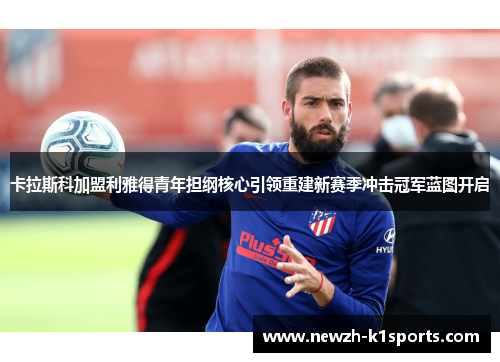 卡拉斯科加盟利雅得青年担纲核心引领重建新赛季冲击冠军蓝图开启