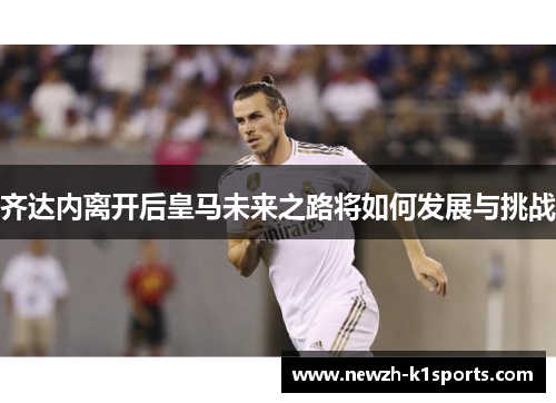齐达内离开后皇马未来之路将如何发展与挑战